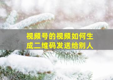 视频号的视频如何生成二维码发送给别人