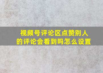 视频号评论区点赞别人的评论会看到吗怎么设置