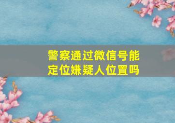 警察通过微信号能定位嫌疑人位置吗