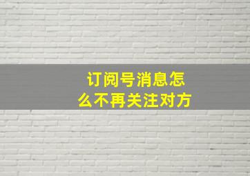 订阅号消息怎么不再关注对方