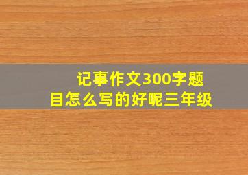 记事作文300字题目怎么写的好呢三年级