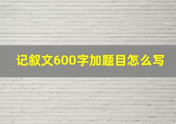 记叙文600字加题目怎么写