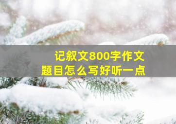 记叙文800字作文题目怎么写好听一点