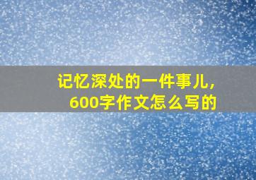 记忆深处的一件事儿,600字作文怎么写的