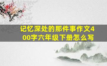 记忆深处的那件事作文400字六年级下册怎么写