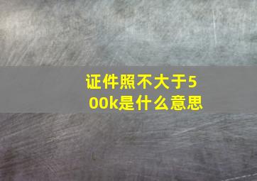 证件照不大于500k是什么意思