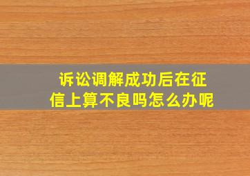 诉讼调解成功后在征信上算不良吗怎么办呢