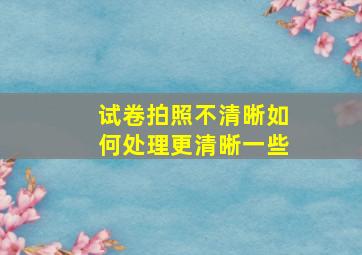 试卷拍照不清晰如何处理更清晰一些