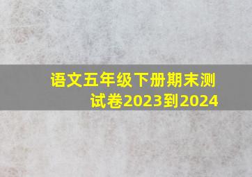 语文五年级下册期末测试卷2023到2024