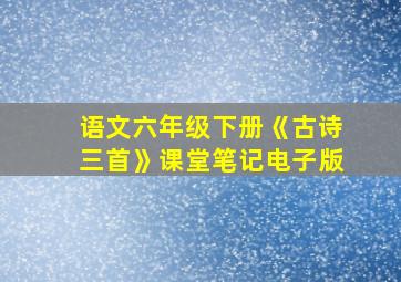 语文六年级下册《古诗三首》课堂笔记电子版