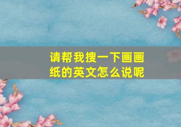 请帮我搜一下画画纸的英文怎么说呢