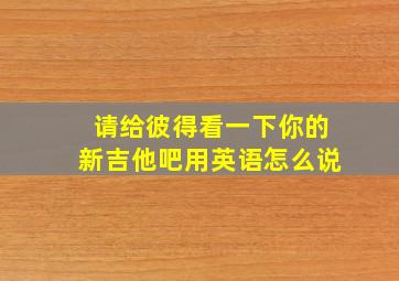 请给彼得看一下你的新吉他吧用英语怎么说