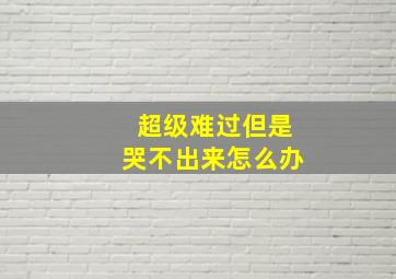 超级难过但是哭不出来怎么办