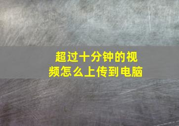 超过十分钟的视频怎么上传到电脑