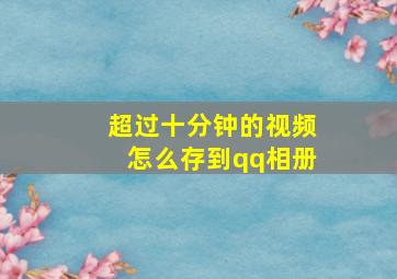 超过十分钟的视频怎么存到qq相册