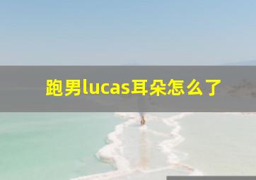 跑男lucas耳朵怎么了