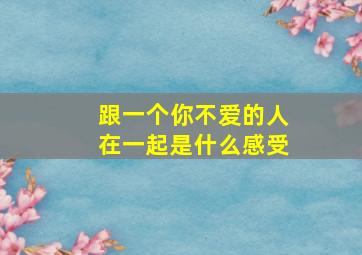 跟一个你不爱的人在一起是什么感受