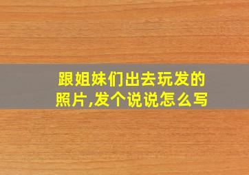 跟姐妹们出去玩发的照片,发个说说怎么写