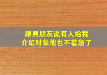 跟男朋友说有人给我介绍对象他也不着急了