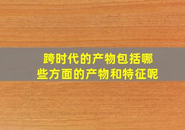 跨时代的产物包括哪些方面的产物和特征呢