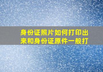 身份证照片如何打印出来和身份证原件一般打