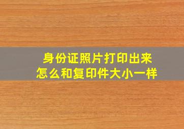 身份证照片打印出来怎么和复印件大小一样