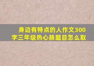 身边有特点的人作文300字三年级热心肠题目怎么取