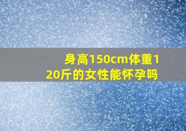 身高150cm体重120斤的女性能怀孕吗