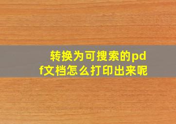 转换为可搜索的pdf文档怎么打印出来呢