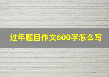 过年题目作文600字怎么写