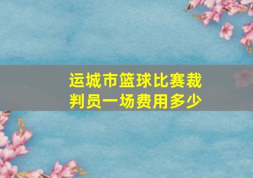 运城市篮球比赛裁判员一场费用多少