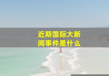 近期国际大新闻事件是什么