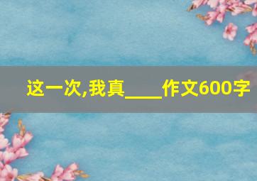 这一次,我真____作文600字