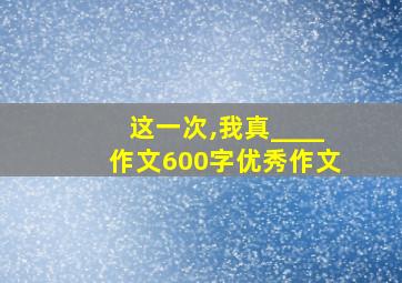 这一次,我真____作文600字优秀作文