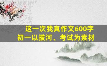 这一次我真作文600字初一以拔河、考试为素材