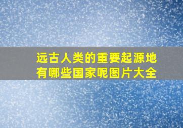 远古人类的重要起源地有哪些国家呢图片大全