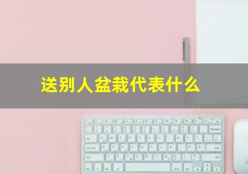 送别人盆栽代表什么