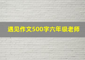 遇见作文500字六年级老师