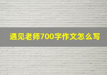 遇见老师700字作文怎么写