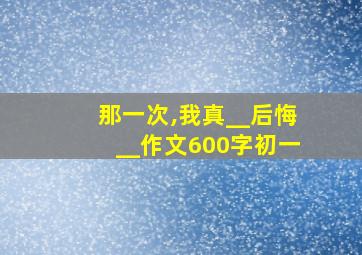 那一次,我真__后悔__作文600字初一