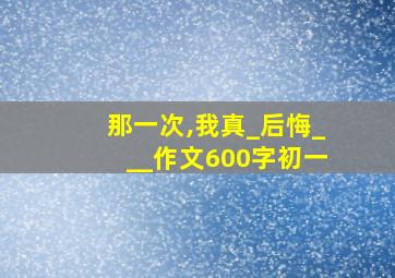 那一次,我真_后悔___作文600字初一