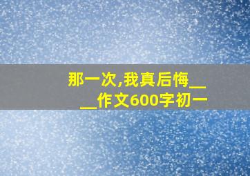 那一次,我真后悔____作文600字初一