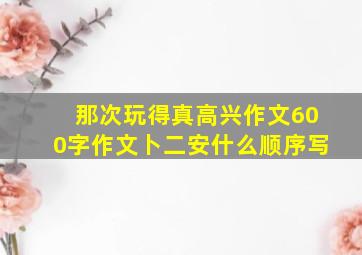 那次玩得真高兴作文600字作文卜二安什么顺序写