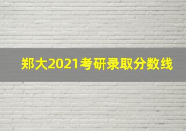 郑大2021考研录取分数线