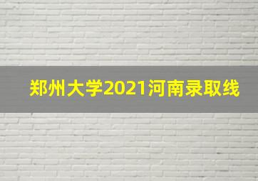 郑州大学2021河南录取线