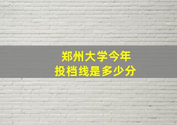 郑州大学今年投档线是多少分