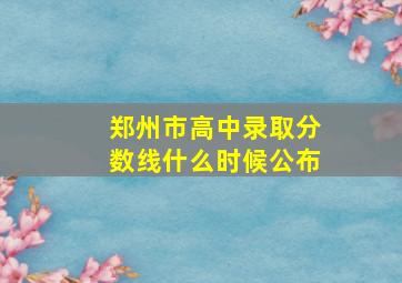 郑州市高中录取分数线什么时候公布