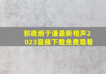 郭德纲于谦最新相声2023音频下载免费观看