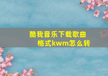 酷我音乐下载歌曲格式kwm怎么转