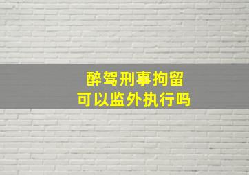 醉驾刑事拘留可以监外执行吗